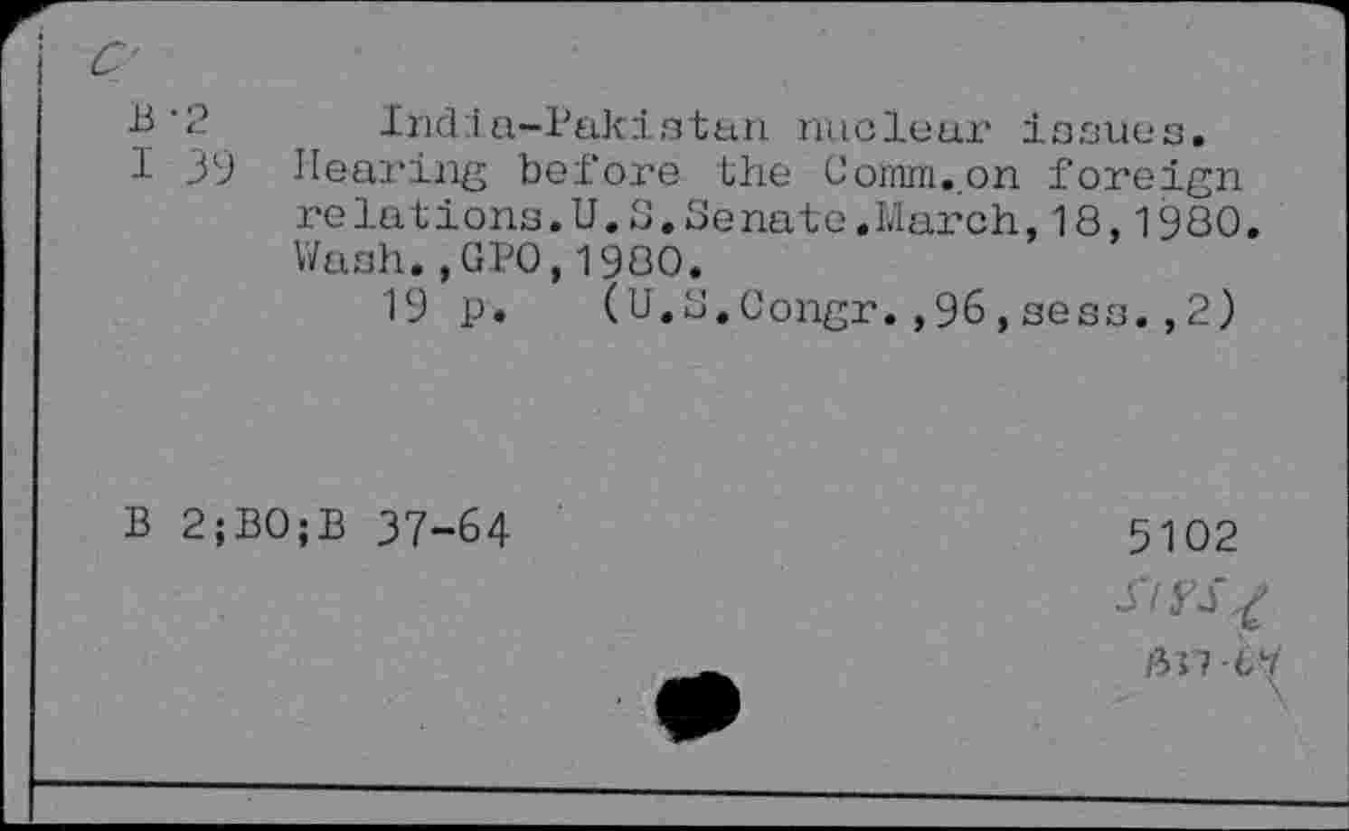 ﻿B’2 India-Pakistan nuclear isaues.
I 39 Hearing before the Comm.on foreign relations.U.S.Senate.March,18,1980. Wash., GPO,1980.
19 p. (U.S.Congr.,96,sees.,2)
B 2;B0;B 37-64
5102
Si yS^